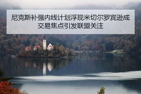 尼克斯补强内线计划浮现米切尔罗宾逊成交易焦点引发联盟关注