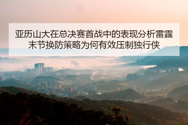 亚历山大在总决赛首战中的表现分析雷霆末节换防策略为何有效压制独行侠