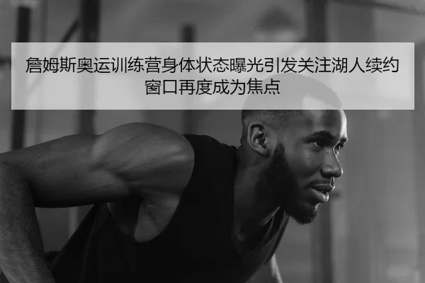 詹姆斯奥运训练营身体状态曝光引发关注湖人续约窗口再度成为焦点