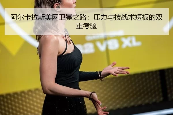 阿尔卡拉斯美网卫冕之路：压力与技战术短板的双重考验