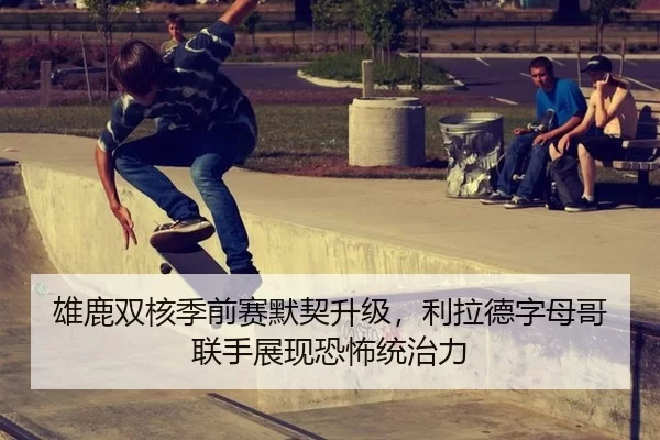 雄鹿双核季前赛默契升级，利拉德字母哥联手展现恐怖统治力