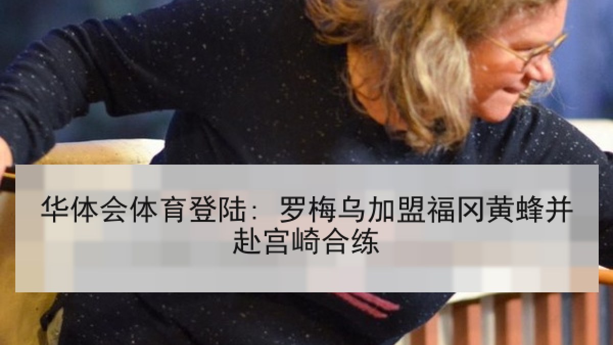 华体会体育登陆: 罗梅乌加盟福冈黄蜂并赴宫崎合练 华体会体育登陆: 罗梅乌加盟福冈黄蜂并赴宫崎合练
