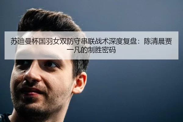 苏迪曼杯国羽女双防守串联战术深度复盘：陈清晨贾一凡的制胜密码