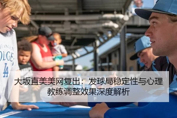大坂直美美网复出：发球局稳定性与心理教练调整效果深度解析
