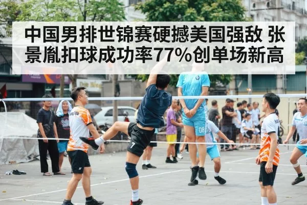 中国男排世锦赛硬撼美国强敌 张景胤扣球成功率77%创单场新高